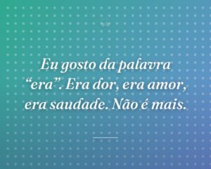 Eu gosto da palavra “era”. Era dor, era amor, era saudade. Não é mais.
