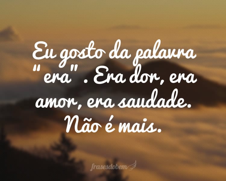 Eu gosto da palavra “era”. Era dor, era amor, era saudade. Não é mais.