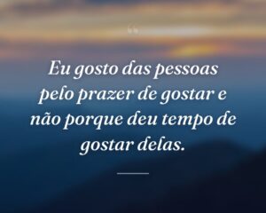 Eu gosto das pessoas pelo prazer de gostar e não porque deu tempo de gostar delas.