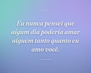Eu nunca pensei que algum dia poderia amar alguém tanto quanto eu amo você.
