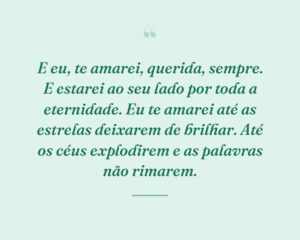 E eu, te amarei, querida, sempre. E estarei ao seu lado por toda a eternidade. Eu te amarei até as estrelas deixarem de brilhar. Até os céus explodirem e as palavras não rimarem.