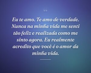 Eu te amo. Te amo de verdade. Nunca na minha vida me senti tão feliz e realizada como me sinto agora. Eu realmente acredito que você é o amor da minha vida.