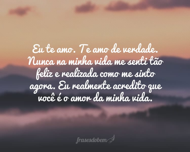 Eu te amo. Te amo de verdade. Nunca na minha vida me senti tão feliz e realizada como me sinto agora. Eu realmente acredito que você é o amor da minha vida.