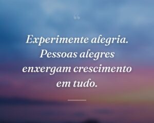 Experimente alegria. Pessoas alegres enxergam crescimento em tudo.