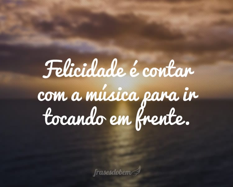 Felicidade é contar com a música para ir tocando em frente.