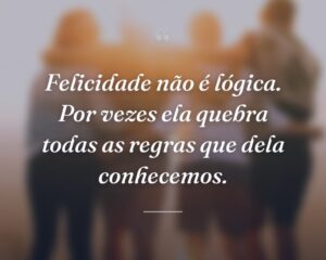 Felicidade não é lógica. Por vezes ela quebra todas as regras que dela conhecemos.