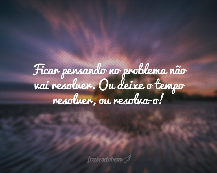 Ficar pensando no problema não vai resolver. Ou deixe o tempo resolver, ou resolva-o!