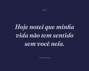 Hoje notei que minha vida não tem sentido sem você nela.