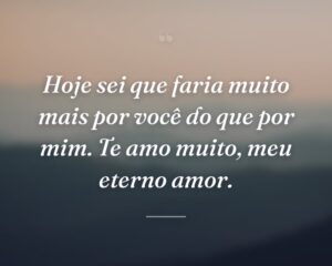 Hoje sei que faria muito mais por você do que por mim. Te amo muito, meu eterno amor.