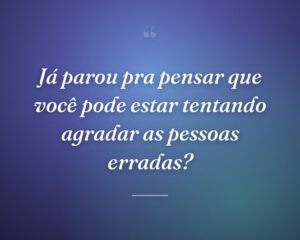 Já parou pra pensar que você pode estar tentando agradar as pessoas erradas?