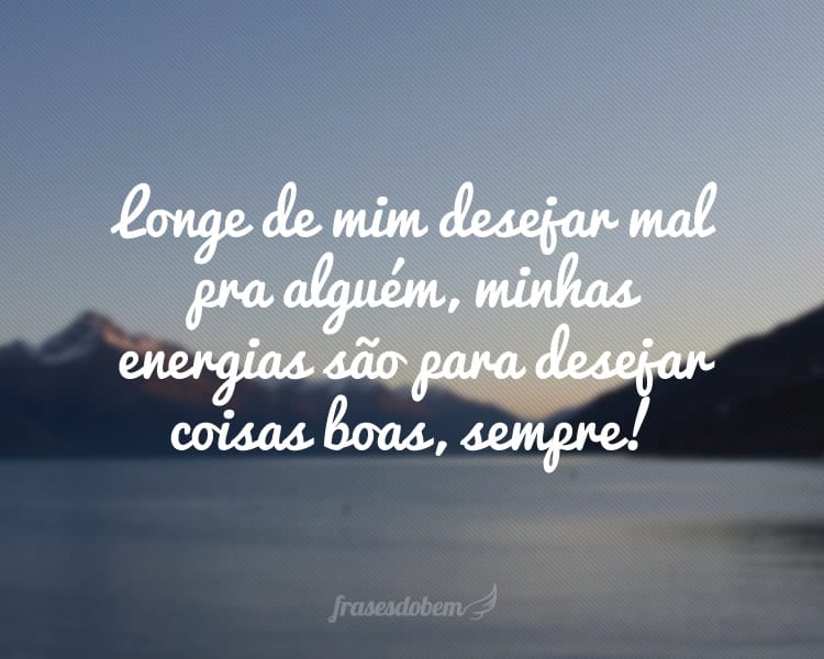 Longe de mim desejar mal pra alguém, minhas energias são para desejar coisas boas, sempre!