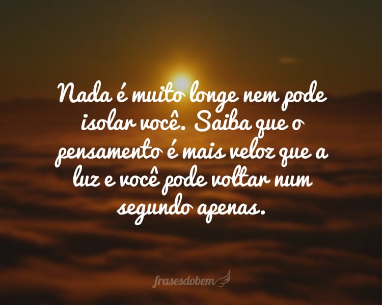 Nada é muito longe nem pode isolar você. Saiba que o pensamento é mais veloz que a luz e você pode voltar num segundo apenas.