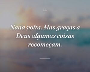 Nada volta. Mas graças a Deus algumas coisas recomeçam.
