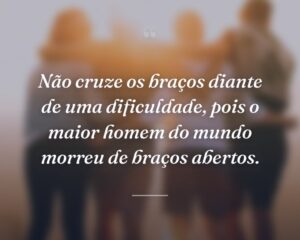 Não cruze os braços diante de uma dificuldade, pois o maior homem do mundo morreu de braços abertos.