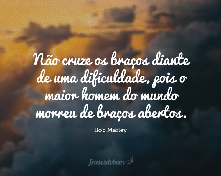 Não cruze os braços diante de uma dificuldade, pois o maior homem do mundo morreu de braços abertos.