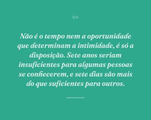 Não é o tempo nem a oportunidade que determinam a intimidade, é só a disposição. Sete anos seriam insuficientes para algumas pessoas se conhecerem, e sete dias são mais do que suficientes para outros.