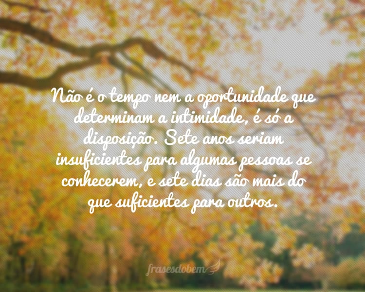 Não é o tempo nem a oportunidade que determinam a intimidade, é só a disposição. Sete anos seriam insuficientes para algumas pessoas se conhecerem, e sete dias são mais do que suficientes para outros.