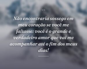 Não encontraria sossego em meu coração se você me faltasse: você é o grande e verdadeiro amor que vai me acompanhar até o fim dos meus dias!