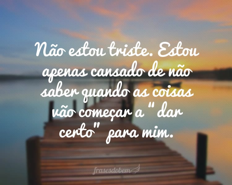 Não estou triste. Estou apenas cansado de não saber quando as coisas vão começar a “dar certo” para mim.