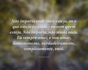 Não importa onde você esteja, ou o que esteja fazendo – ou com quem esteja. Não importa, não muda nada. Eu sempre amei, e vou amar, honestamente, verdadeiramente, completamente, você.