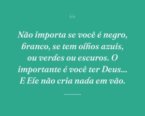 Não importa se você é negro, branco, se tem olhos azuis, ou verdes ou escuros. O importante é você ter Deus... E Ele não cria nada em vão.