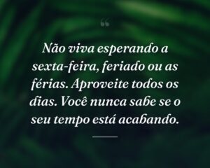 Não viva esperando a sexta-feira, feriado ou as férias. Aproveite todos os dias. Você nunca sabe se o seu tempo está acabando.