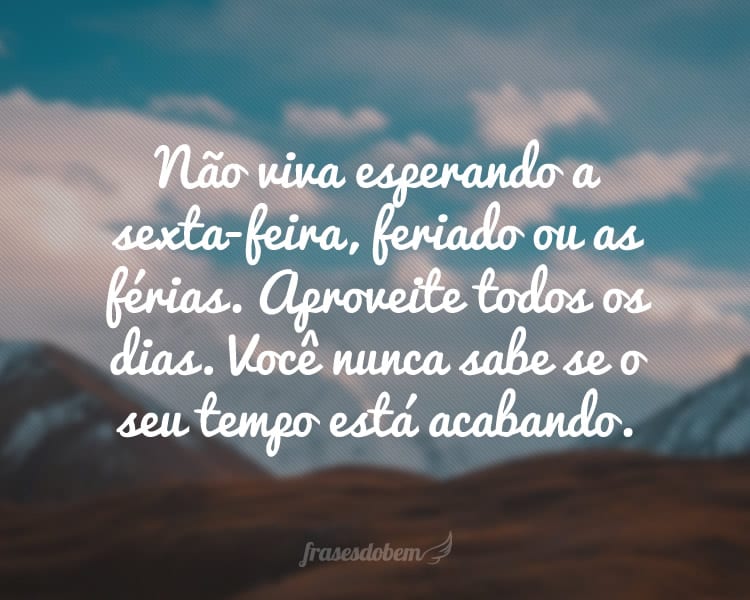 Não viva esperando a sexta-feira, feriado ou as férias. Aproveite todos os dias. Você nunca sabe se o seu tempo está acabando.