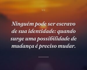 Ninguém pode ser escravo de sua identidade: quando surge uma possibilidade de mudança é preciso mudar.