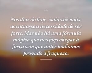 Nos dias de hoje, cada vez mais, acentua-se a necessidade de ser forte. Mas não há uma fórmula mágica que nos faça chegar à força sem que antes tenhamos provado a fraqueza.