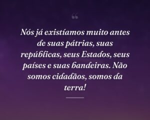 Nós já existíamos muito antes de suas pátrias, suas repúblicas, seus Estados, seus países e suas bandeiras. Não somos cidadãos, somos da terra!