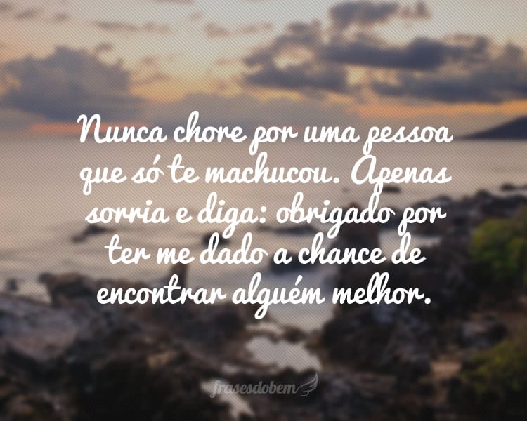 Nunca chore por uma pessoa que só te machucou. Apenas sorria e diga: obrigado por ter me dado a chance de encontrar alguém melhor.