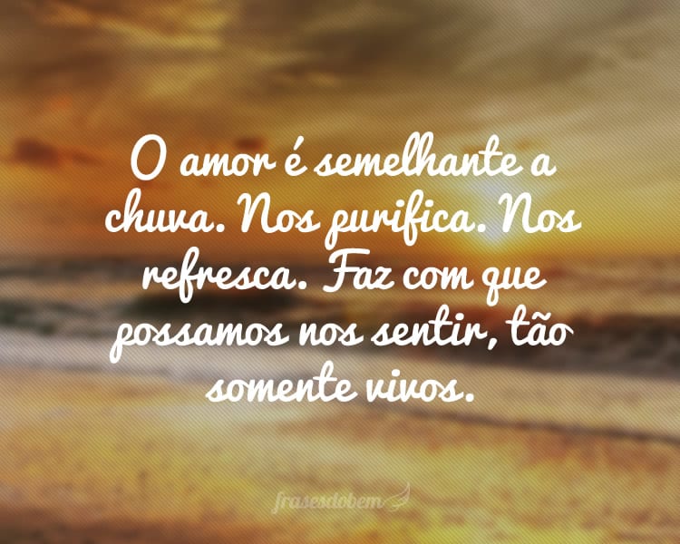 O amor é semelhante a chuva. Nos purifica. Nos refresca. Faz com que possamos nos sentir, tão somente vivos.