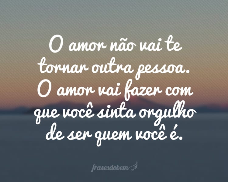 O amor não vai te tornar outra pessoa. O amor vai fazer com que você sinta orgulho de ser quem você é.