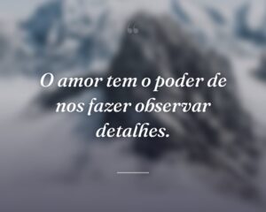 O amor tem o poder de nos fazer observar detalhes.