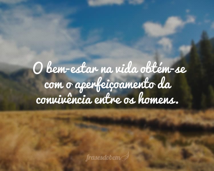 O bem-estar na vida obtém-se com o aperfeiçoamento da convivência entre os homens.