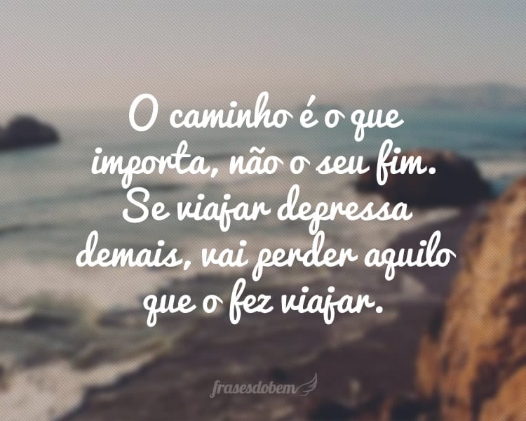 O caminho é o que importa, não o seu fim. Se viajar depressa demais, vai perder aquilo que o fez viajar.