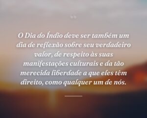 O Dia do Índio deve ser também um dia de reflexão sobre seu verdadeiro valor, de respeito às suas manifestações culturais e da tão merecida liberdade a que eles têm direito, como qualquer um de nós.