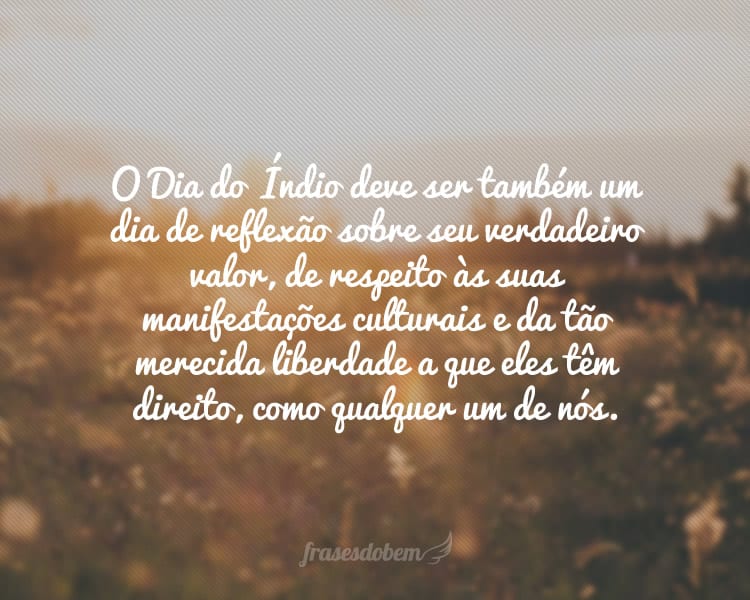 O Dia do Índio deve ser também um dia de reflexão sobre seu verdadeiro valor, de respeito às suas manifestações culturais e da tão merecida liberdade a que eles têm direito, como qualquer um de nós.