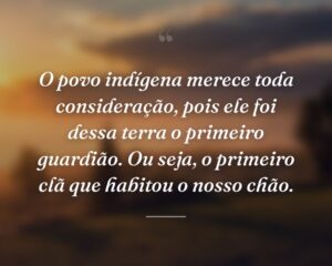 O povo indígena merece toda consideração, pois ele foi dessa terra o primeiro guardião. Ou seja, o primeiro clã que habitou o nosso chão.