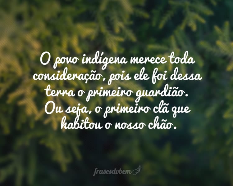 O povo indígena merece toda consideração, pois ele foi dessa terra o primeiro guardião. Ou seja, o primeiro clã que habitou o nosso chão.