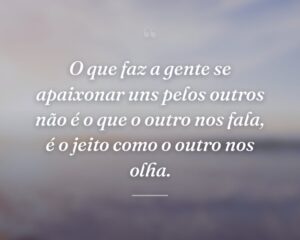 O que faz a gente se apaixonar uns pelos outros não é o que o outro nos fala, é o jeito como o outro nos olha.