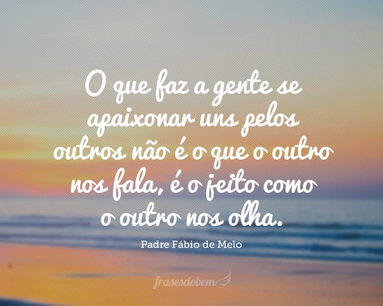 O que faz a gente se apaixonar uns pelos outros não é o que o outro nos fala, é o jeito como o outro nos olha.