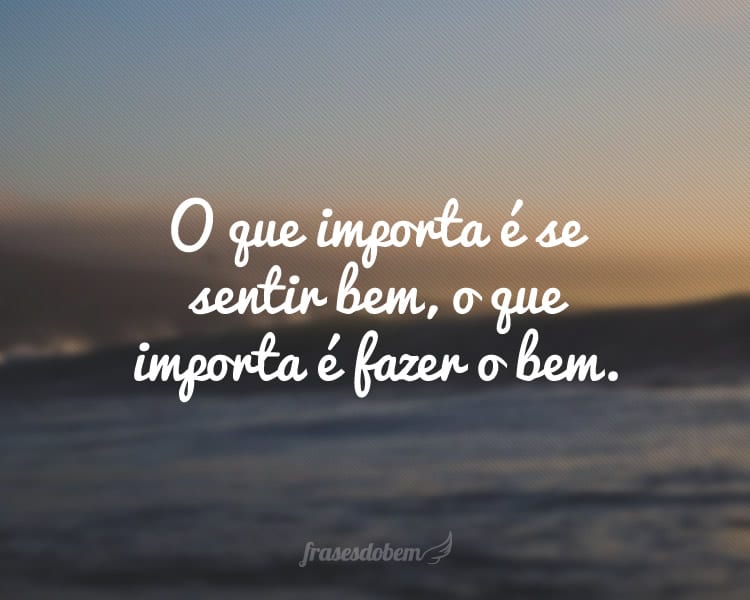 O que importa é se sentir bem, o que importa é fazer o bem.