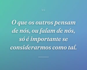 O que os outros pensam de nós, ou falam de nós, só é importante se considerarmos como tal.