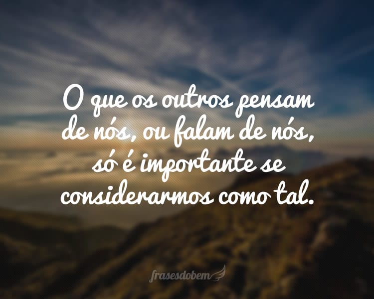 O que os outros pensam de nós, ou falam de nós, só é importante se considerarmos como tal.