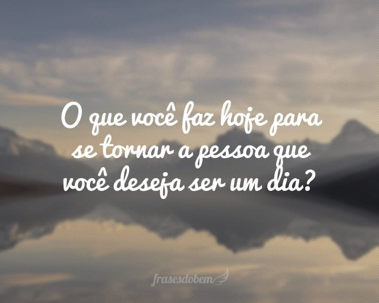 O que você faz hoje para se tornar a pessoa que você deseja ser um dia?