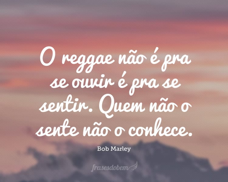 O reggae não é pra se ouvir é pra se sentir. Quem não o sente não o conhece.