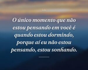 O único momento que não estou pensando em você é quando estou dormindo, porque aí eu não estou pensando, estou sonhando.