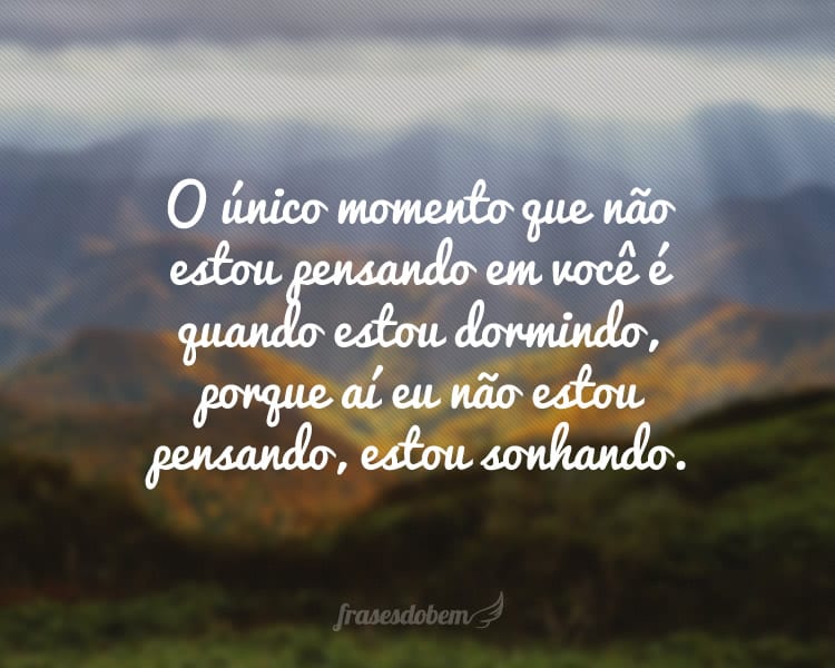 O único momento que não estou pensando em você é quando estou dormindo, porque aí eu não estou pensando, estou sonhando.