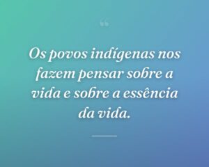 Os povos indígenas nos fazem pensar sobre a vida e sobre a essência da vida.